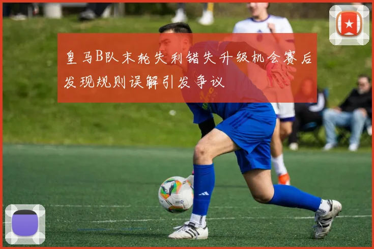 皇马B队末轮失利错失升级机会赛后发现规则误解引发争议
