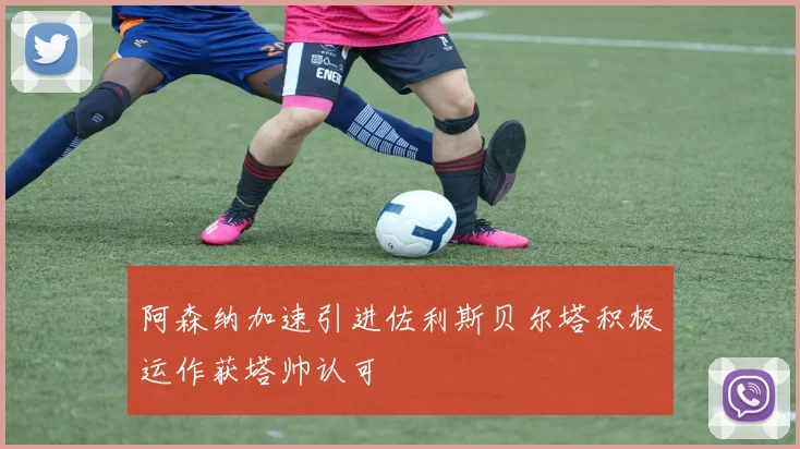阿森纳加速引进佐利斯贝尔塔积极运作获塔帅认可