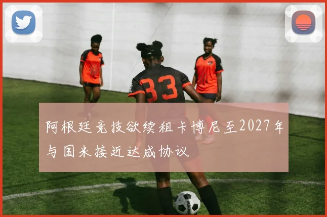 阿根廷竞技欲续租卡博尼至2027年与国米接近达成协议