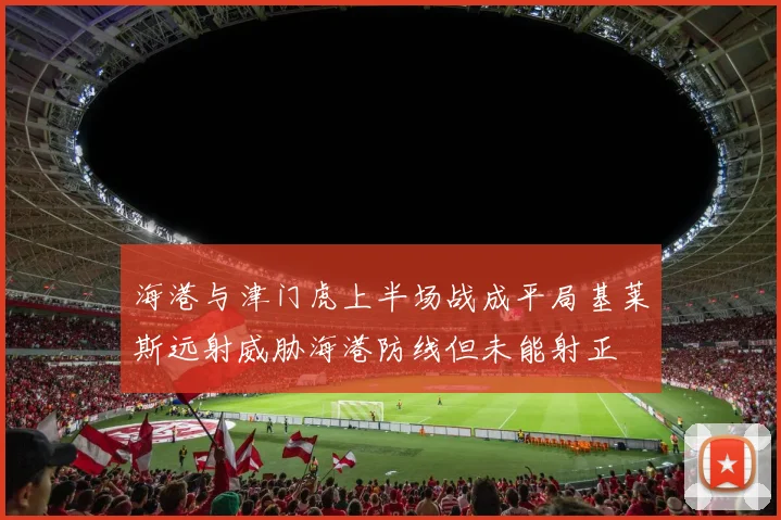 海港与津门虎上半场战成平局基莱斯远射威胁海港防线但未能射正