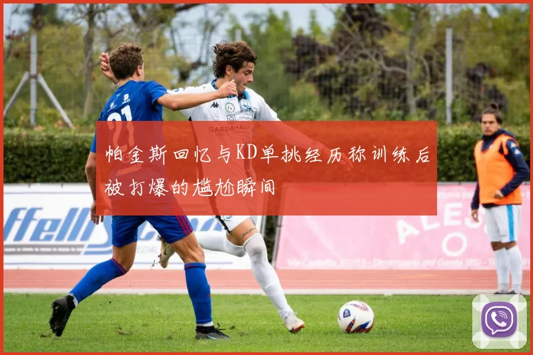 帕金斯回忆与KD单挑经历称训练后被打爆的尴尬瞬间