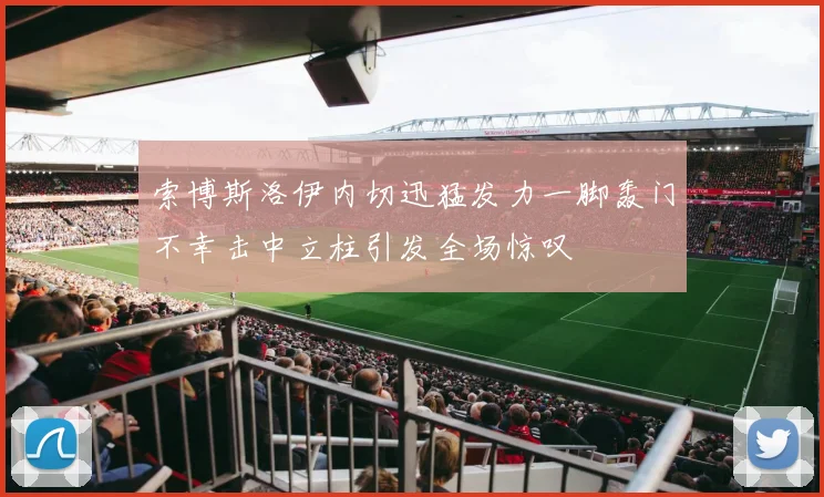 索博斯洛伊内切迅猛发力一脚轰门不幸击中立柱引发全场惊叹