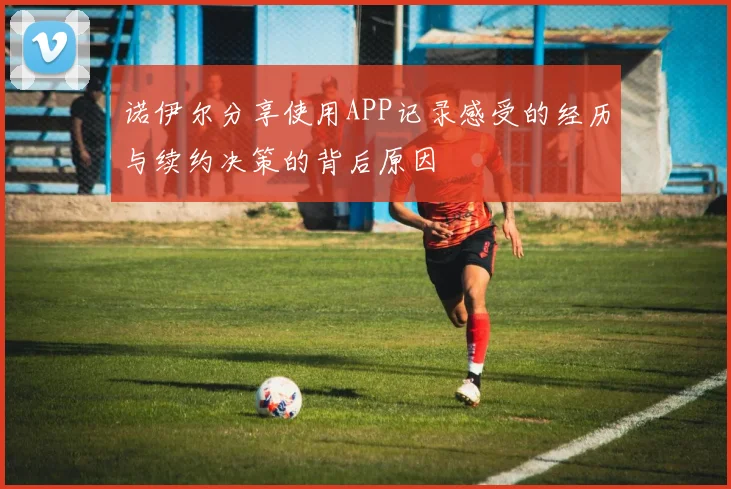 诺伊尔分享使用APP记录感受的经历与续约决策的背后原因