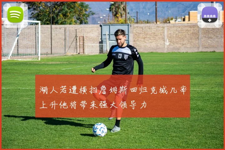 湖人若遭横扫詹姆斯回归克城几率上升他将带来强大领导力