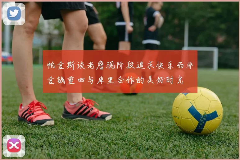 帕金斯谈老詹现阶段追求快乐而非金钱重回与库里合作的美好时光