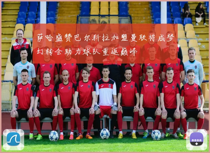 萨哈盛赞巴尔科拉加盟曼联将成梦幻转会助力球队重返巅峰