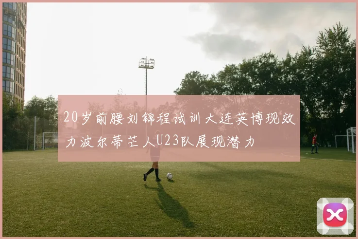 20岁前腰刘锦程试训大连英博现效力波尔蒂芒人U23队展现潜力