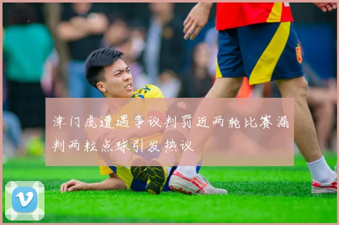 津门虎遭遇争议判罚近两轮比赛漏判两粒点球引发热议