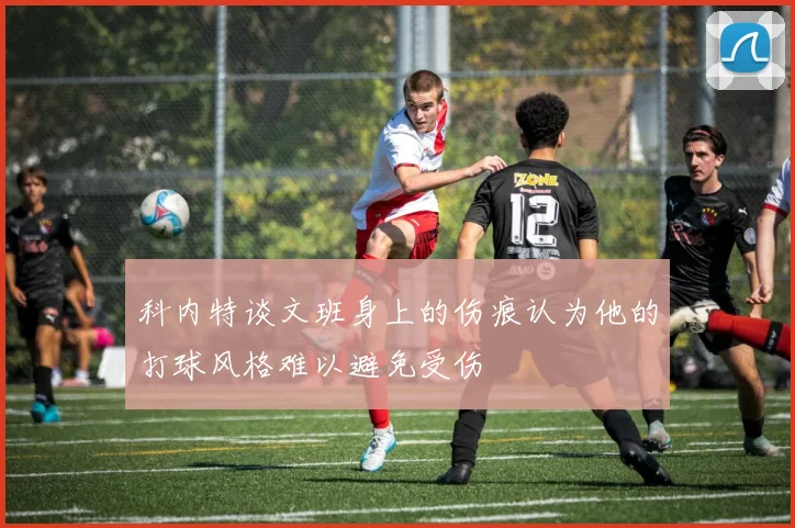 科内特谈文班身上的伤痕认为他的打球风格难以避免受伤