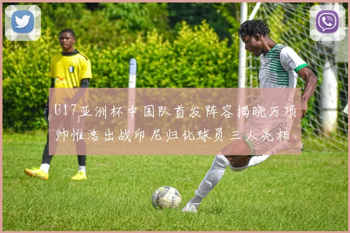 U17亚洲杯中国队首发阵容揭晓万项帅惟浩出战印尼归化球员三人亮相