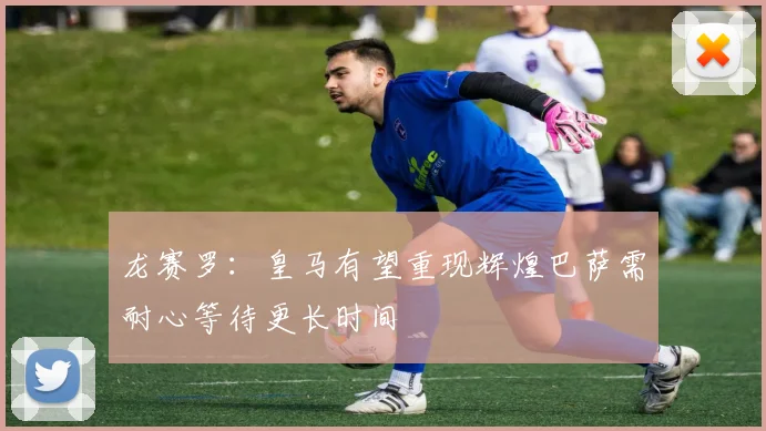 龙赛罗：皇马有望重现辉煌巴萨需耐心等待更长时间
