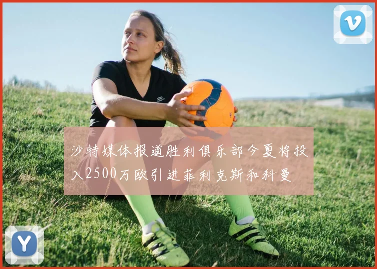 沙特媒体报道胜利俱乐部今夏将投入2500万欧引进菲利克斯和科曼