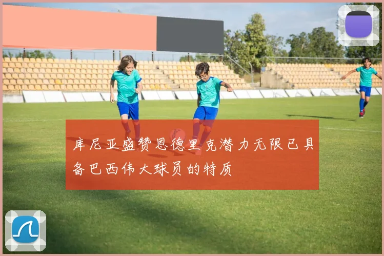 库尼亚盛赞恩德里克潜力无限已具备巴西伟大球员的特质